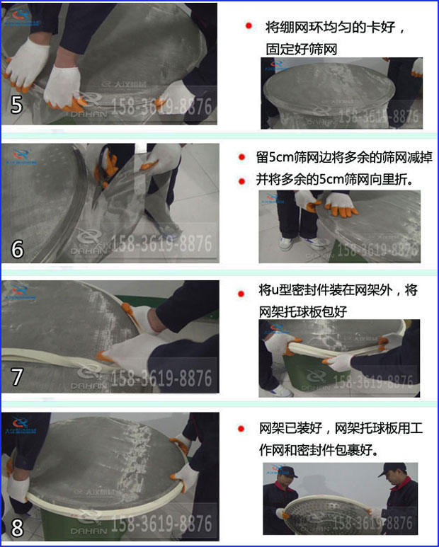 第五步：將旋振篩繃網(wǎng)環(huán)均勻的卡好固定好篩網(wǎng)第六步：留5cm篩網(wǎng)邊將多余的篩網(wǎng)減掉，并將多余的5cm篩網(wǎng)向里折第七步：將u型密封件裝在網(wǎng)架外，將網(wǎng)架托球板包好第八步：網(wǎng)架已裝好，網(wǎng)架托球板用工作網(wǎng)和密封件包裹好。